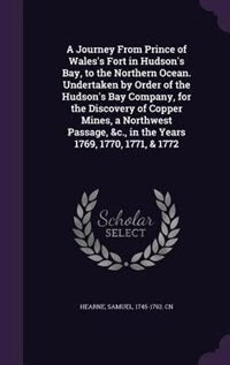 a Journey From Prince of Wales's Fort Hudson's Bay, to the Northern Ocean. Undertaken By Order Bay Company, for Discovery Copper Mines, North West Passage, &c. Years 1769, 1770, 1771, & 1772. Samuel Hearne