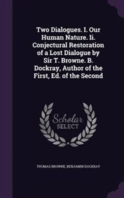 Two Dialogues. I. Our Human Nature. Ii. Conjectural Restoration of a Lost Dialogue by Sir T. Browne. B. Dockray, Author the First, Ed. Second