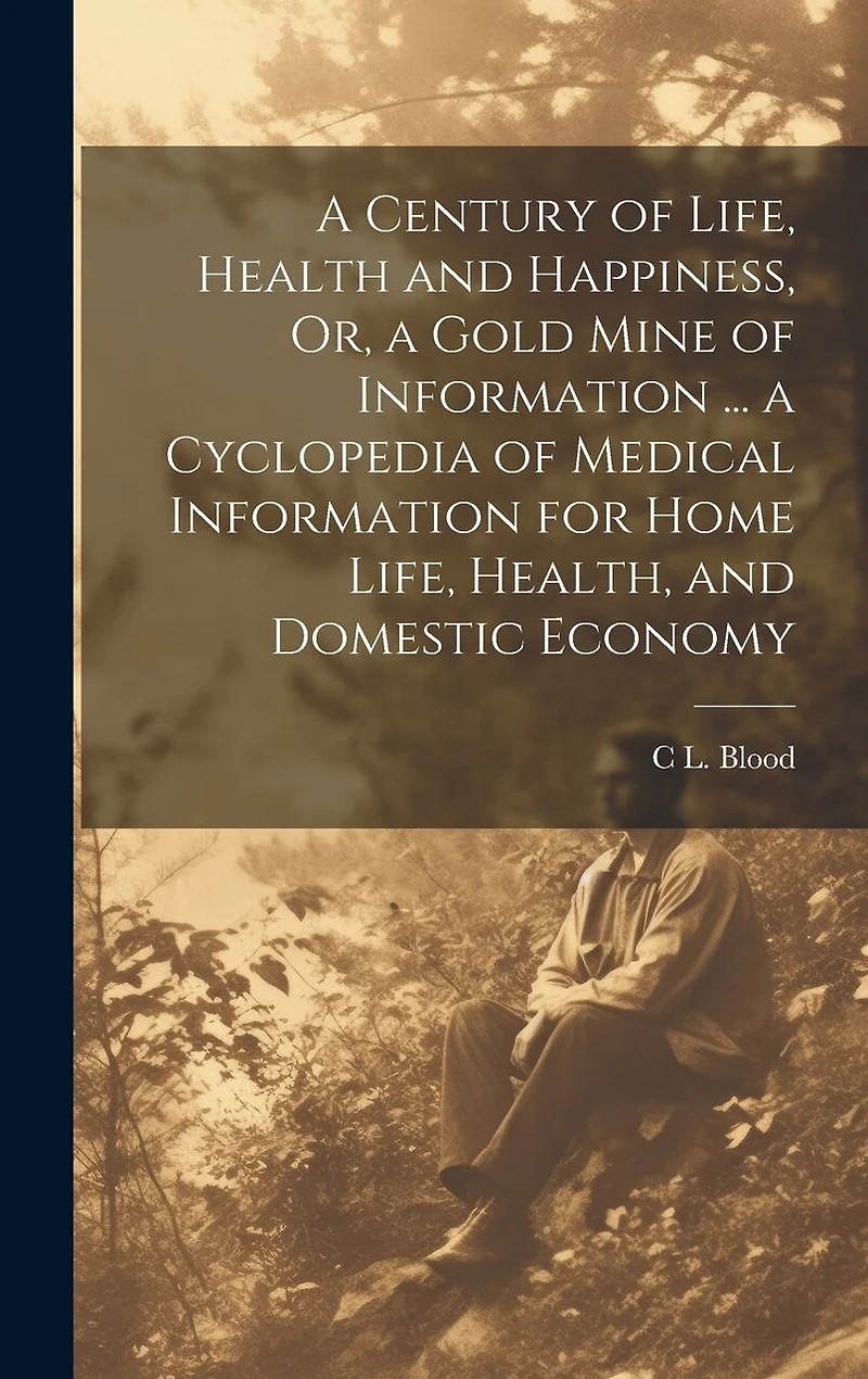 A Century of Life, Health and Happiness, Or, a Gold Mine of Information ... a Cyclopedia of Medical Information for Home Life, Health, and Domestic Economy