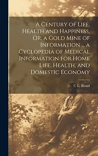 A Century of Life, Health and Happiness, Or, a Gold Mine of Information ... a Cyclopedia of Medical Information for Home Life, Health, and Domestic Economy