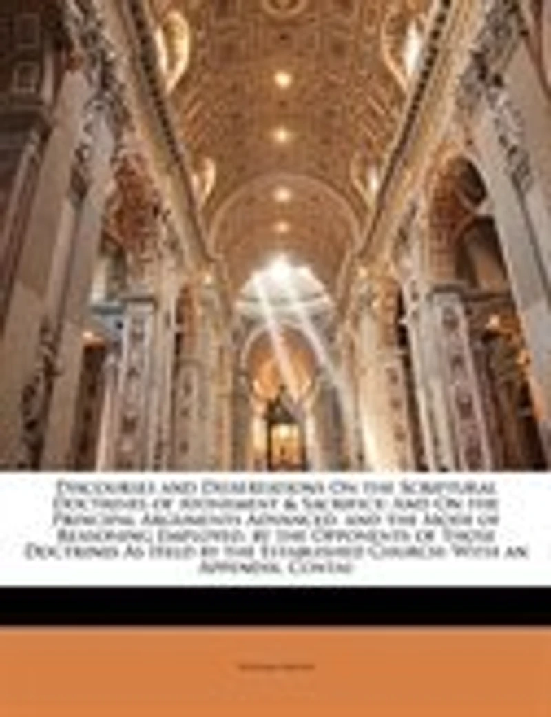 Discourses and Dissertations On the Scriptural Doctrines of Atonement & Sacrifice: And On the Principal Arguments Advanced, and the Mode of Reasoning Employed, by the Opponents of Th