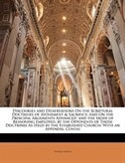 Discourses and Dissertations On the Scriptural Doctrines of Atonement & Sacrifice: And On the Principal Arguments Advanced, and the Mode of Reasoning Employed, by the Opponents of Th