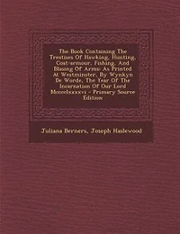The Book Containing Treatises Of Hawking, Hunting, Coat-armour, Fishing, And Blasing Arms: As Printed At Westminster, By Wynkyn De Worde, Year Incarnation Our Lord Mcccclxxxxvi