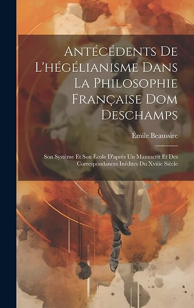 Antécédents De L'hégélianisme Dans La Philosophie Française Dom Deschamps: Son Système Et Son École D'après Un Manuscrit Et Des Correspondances Inédites Du Xviiie Siècle