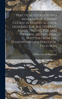 Practical Geology and Mineralogy, a Short Course in Mining Science, Designed for the Student, Miner, Prospector and General Mining Man. Written From the Standpoint of a Practical Field Man