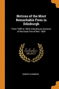 Notices of the Most Remarkable Fires Edinburgh: From 1385 to 1824, Including an Account Great Fire Nov. 1824