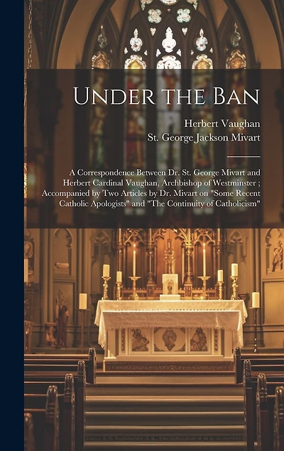 Under the Ban: a Correspondence Between Dr. St. George Mivart and Herbert Cardinal Vaughan, Archbishop of Westminster; Accompanied by Two Articles by Dr. Mivart on "Some Recent Catholic Apologists" and "The Continuity of Catholicism"