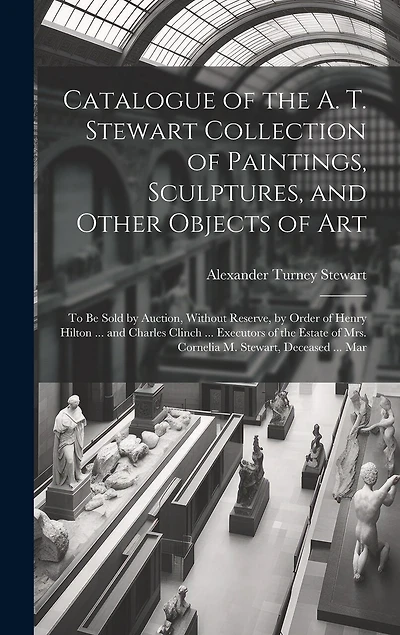Catalogue of the A. T. Stewart Collection of Paintings, Sculptures, and Other Objects of Art: To Be Sold by Auction, Without Reserve, by Order of Henry Hilton ... and Charles Clinch ... Executors of the Estate of Mrs. Cornelia M. Stewart, Deceased ... Mar