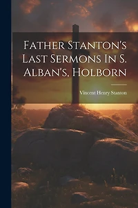 Father Stanton's Last Sermons In S. Alban's, Holborn