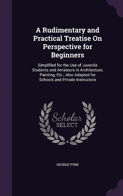 A Rudimentary and Practical Treatise On Perspective for Beginners: Simplified the Use of Juvenile Students Amateurs Architecture, Painting, Etc. : Also Ada