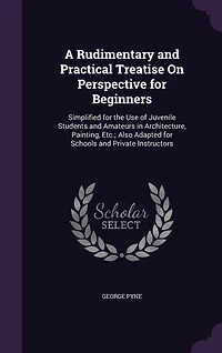 A Rudimentary and Practical Treatise On Perspective for Beginners: Simplified the Use of Juvenile Students Amateurs Architecture, Painting, Etc. : Also Ada