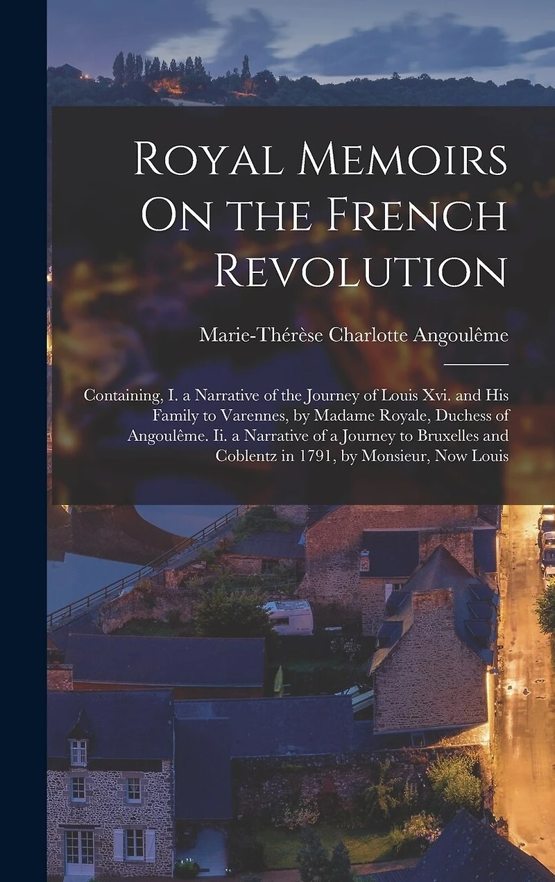 Royal Memoirs On the French Revolution: Containing, I. a Narrative of the Journey of Louis Xvi. and His Family to Varennes, by Madame Royale, Duchess of Angoulême. Ii. a Narrative of a Journey to Bruxelles and Coblentz in 1791, by Monsieur, Now Louis