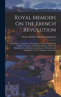 Royal Memoirs On the French Revolution: Containing, I. a Narrative of the Journey of Louis Xvi. and His Family to Varennes, by Madame Royale, Duchess of Angoulême. Ii. a Narrative of a Journey to Bruxelles and Coblentz in 1791, by Monsieur, Now Louis