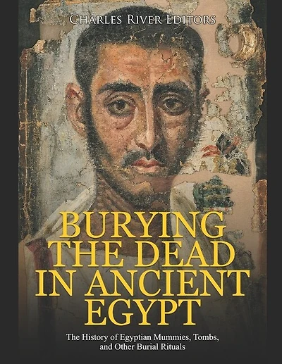 Burying the Dead in Ancient Egypt: The History of Egyptian Mummies, Tombs, and Other Burial Rituals
