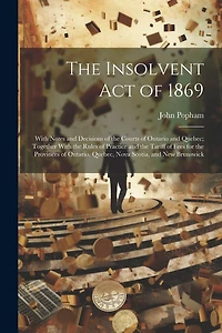 The Insolvent Act of 1869: With Notes and Decisions of the Courts of Ontario and Quebec; Together With the Rules of Practice and the Tariff of Fees for the Provinces of Ontario, Quebec, Nova Scotia, and New Brunswick