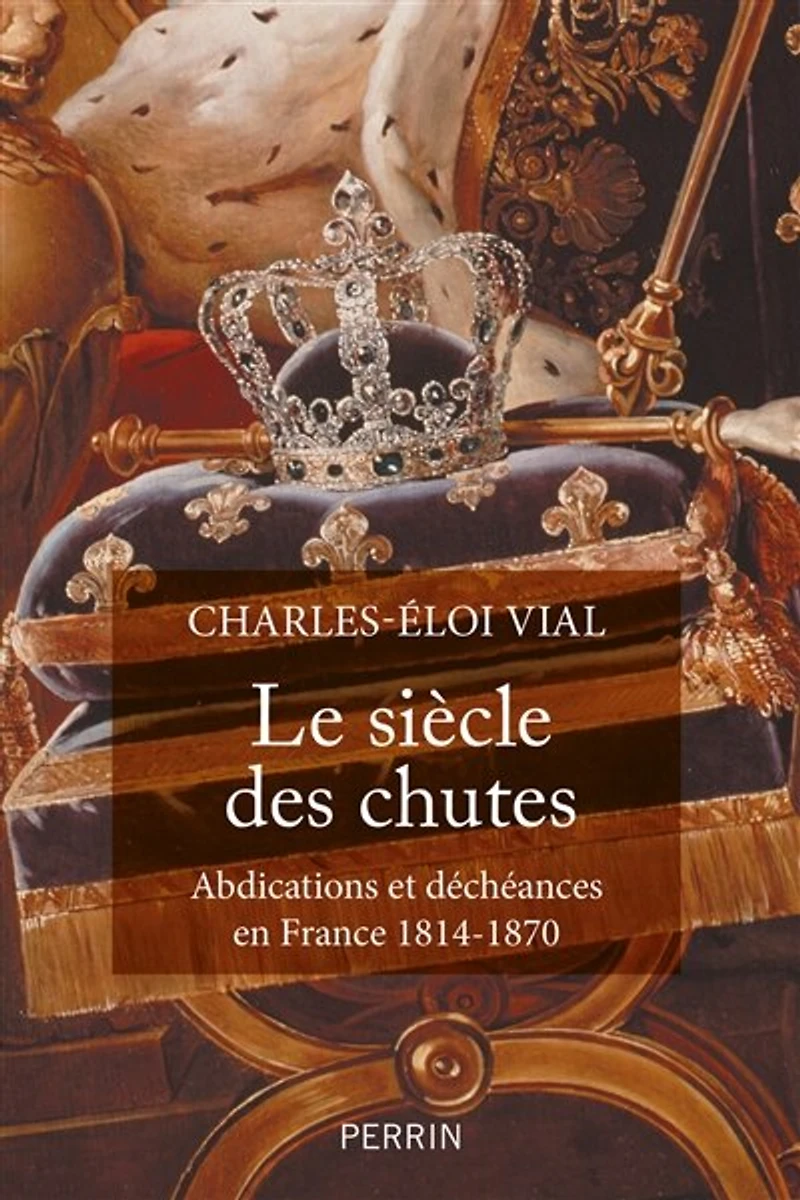 Le siècle des chutes: abdications et déchéances en France 1814-1870
