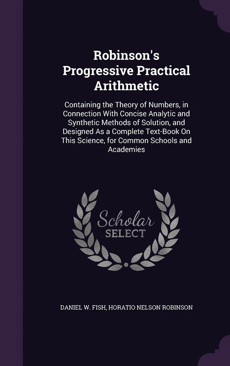 Robinson's Progressive Practical Arithmetic: Containing the Theory of Numbers, in Connection With Concise Analytic and Synthetic Methods of Solution, and Designed As a Complete Text-Book On This Science, for Common Schools and Academies