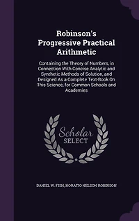 Robinson's Progressive Practical Arithmetic: Containing the Theory of Numbers, in Connection With Concise Analytic and Synthetic Methods of Solution, and Designed As a Complete Text-Book On This Science, for Common Schools and Academies
