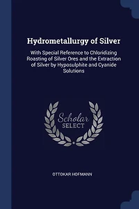 Hydrometallurgy of Silver: With Special Reference to Chloridizing Roasting of Silver Ores and the Extraction of Silver by Hypo