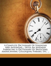 A Complete Dictionary Of Synonyms And Antonyms...: With An Appendix Embracing A Dictionary Of Briticisms, Americanisms, Colloquial Phrases, Etc. ...