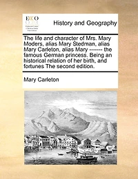 The Life And Character Of Mrs. Mary Moders, Alias Mary Stedman, Alias Mary Carleton, Alias Mary ------- The Famous German Princess. Being An Historical Relation Of Her Birth, And Fortunes The Second Edition.