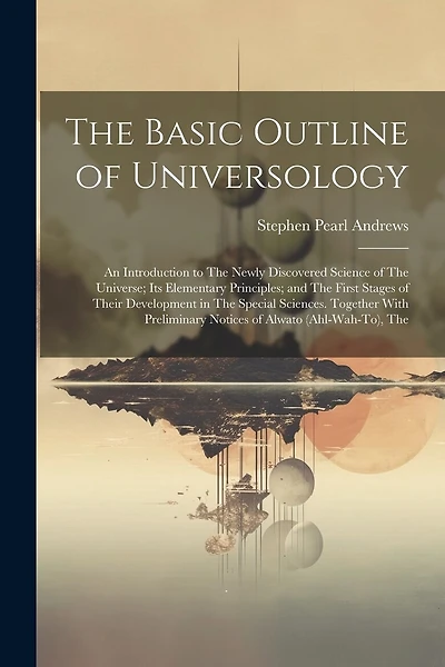 The Basic Outline of Universology: An Introduction to The Newly Discovered Science of The Universe; Its Elementary Principles; and The First Stages of Their Development in The Special Sciences. Together With Preliminary Notices of Alwato (Ahl-Wah-To), The