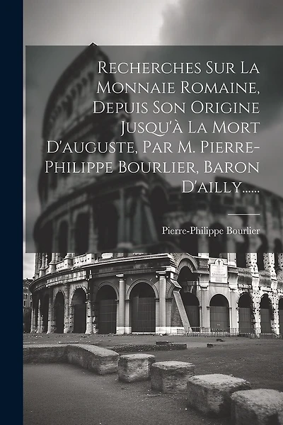 Recherches Sur La Monnaie Romaine, Depuis Son Origine Jusqu'à La Mort D'auguste, Par M. Pierre-philippe Bourlier, Baron D'ailly......