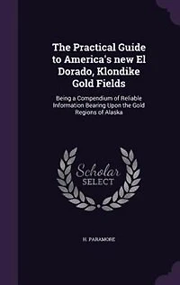 The Practical Guide to America's new El Dorado, Klondike Gold Fields: Being a Compendium of Reliable Information Bearing Upon the Gold Regions of Alaska