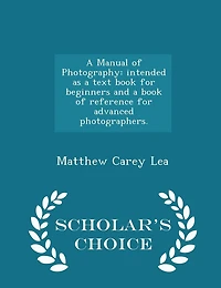 A Manual of Photography: Intended as a Text Book for Beginners and a Book of Reference for Advanced Photographers. - Scholar's Choice Edition