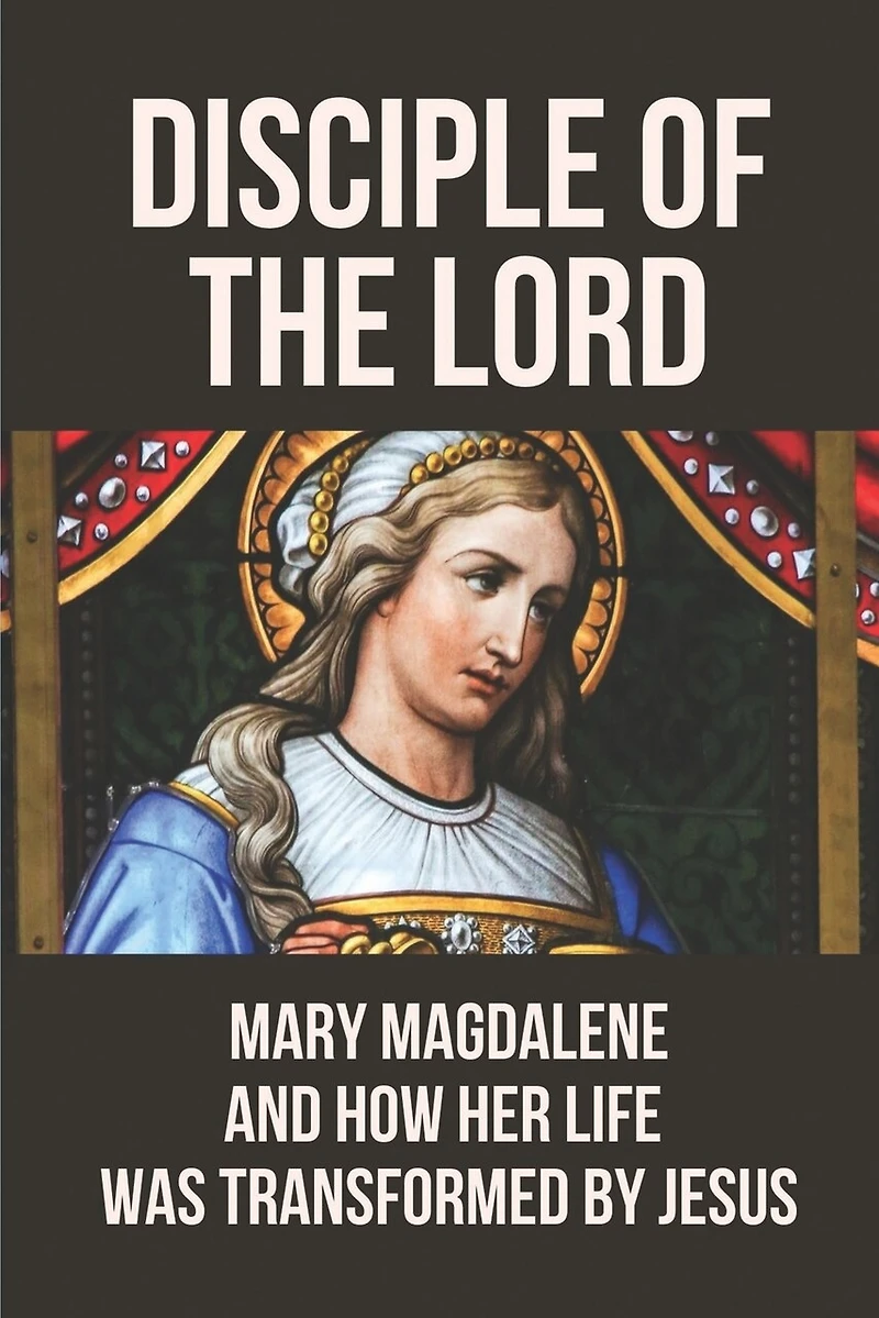 Disciple Of The Lord: Mary Magdalene And How Her Life Was Transformed By Jesus: The Book Of Mary Magdalene In The Bible