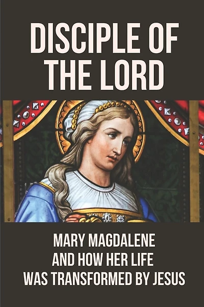 Disciple Of The Lord: Mary Magdalene And How Her Life Was Transformed By Jesus: The Book Of Mary Magdalene In The Bible