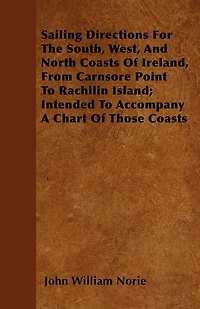Sailing Directions For The South, West, And North Coasts Of Ireland, From Carnsore Point To Rachilin Island; Intended To Accompany A Chart Of Those Coasts