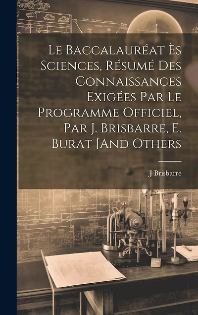 Le Baccalauréat Ès Sciences, Résumé Des Connaissances Exigées Par Le Programme Officiel, Par J. Brisbarre, E. Burat [And Others