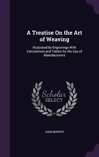 A Treatise On the Art of Weaving: Illustrated by Engravings With Calculations and Tables for the Use of Manufacturers