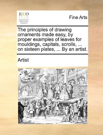 The principles of drawing ornaments made easy, by proper examples of leaves for mouldings, capitals, scrolls, ... on sixteen plates, ... By an artist.