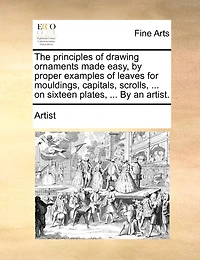 The principles of drawing ornaments made easy, by proper examples of leaves for mouldings, capitals, scrolls, ... on sixteen plates, ... By an artist.