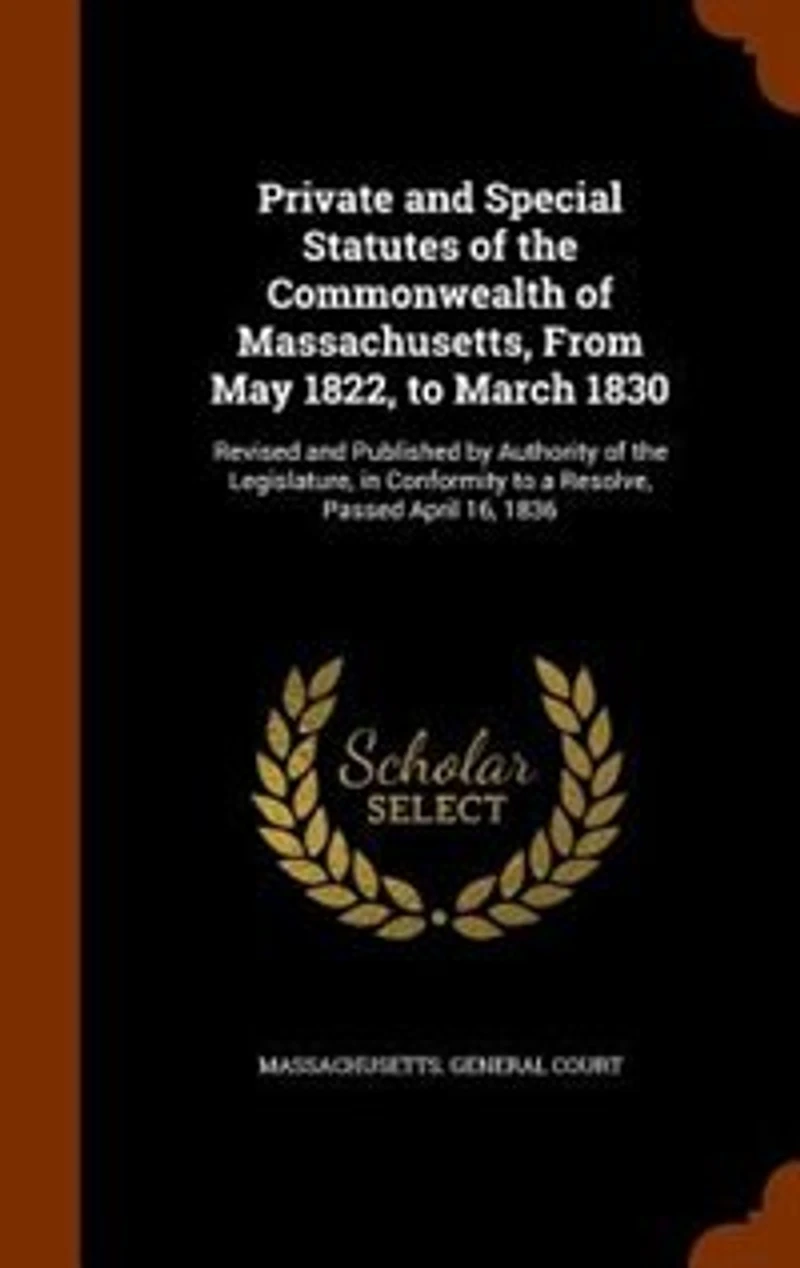 Private and Special Statutes of the Commonwealth Massachusetts, From May 1822, to March 1830: Revised Published by Authority Legislature, Conformity a Resolve, Passed April 16,