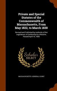 Private and Special Statutes of the Commonwealth Massachusetts, From May 1822, to March 1830: Revised Published by Authority Legislature, Conformity a Resolve, Passed April 16,