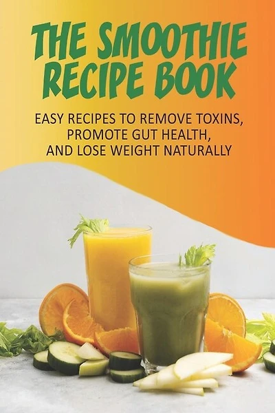 The Smoothie Recipe Book_ Easy Recipes To Remove Toxins, Promote Gut Health, And Lose Weight Naturally: Smoothie Recipe Book For Weight Loss