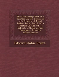 The Elementary Part of a Treatise On the Dynamics of a System of Rigid Bodies: Being Part I. of a Treatise On the Whole Subject. with Numerous Examples - Primary Source Edition
