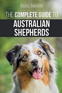 The Complete Guide to Australian Shepherds: Learn Everything You Need Know About Raising, Training, and Successfully Living with Your New Aussie