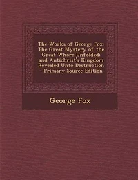 the Works of George Fox: Great Mystery Whore Unfolded; and Antichrist's Kingdom Revealed Unto Destruction