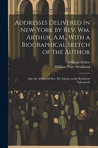 Addresses Delivered in New-York by Rev. Wm. Arthur, A.M., With a Biographical Sketch of the Author: Also the Address of Rev. Dr. Adams, at the Broadway Tabernacle