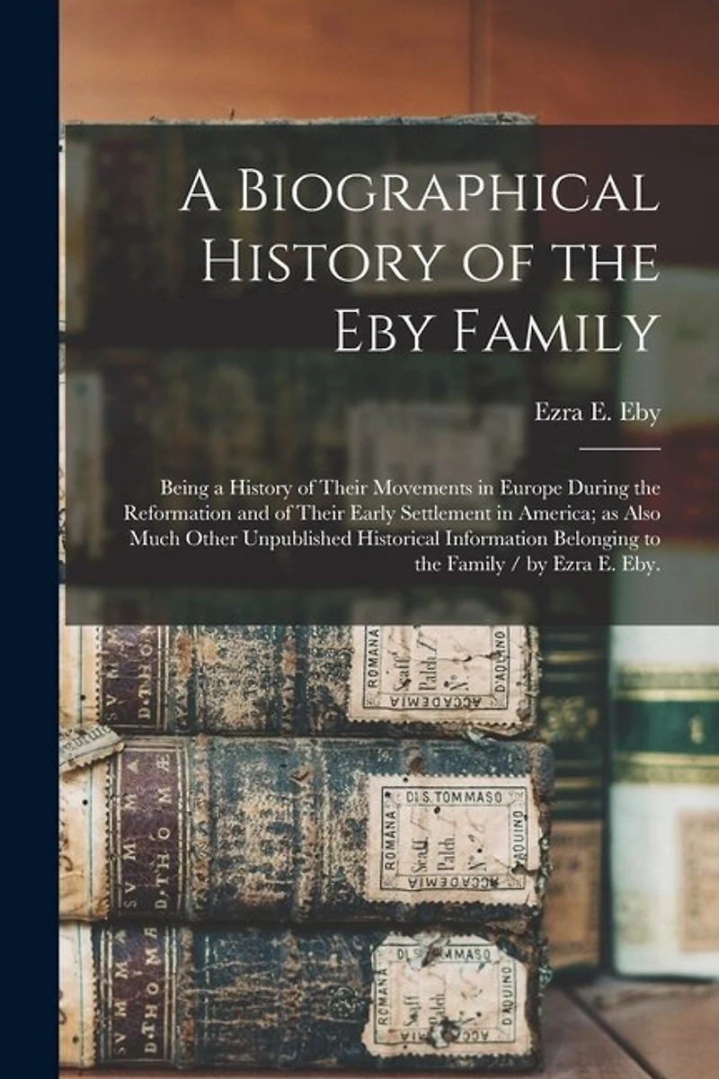 A Biographical History of the Eby Family: Being a History of Their Movements in Europe During the Reformation and of Their Early Settlement in America; as Also Much Other Unpublished Historical Information Belonging to the Family / by Ezra E. Eby.