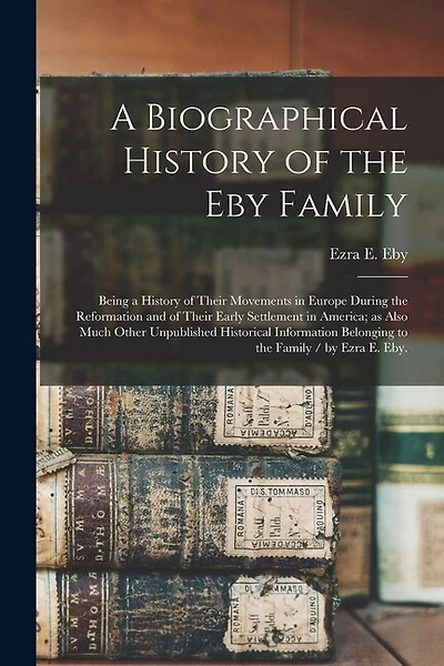 A Biographical History of the Eby Family: Being a History of Their Movements in Europe During the Reformation and of Their Early Settlement in America; as Also Much Other Unpublished Historical Information Belonging to the Family / by Ezra E. Eby.