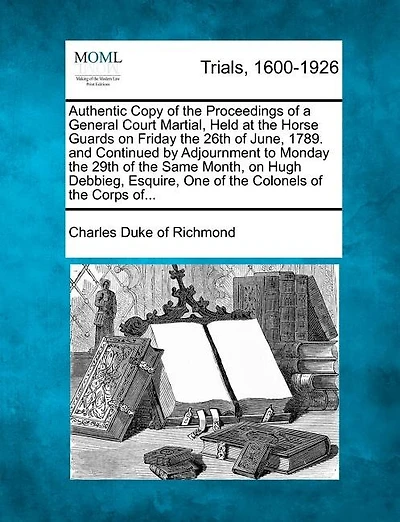 Authentic Copy Of The Proceedings Of A General Court Martial, Held At The Horse Guards On Friday The 26th Of June, 1789. And Continued By Adjournment To Monday The 29th Of The Same Month, On Hugh Debbieg, Esquire, One Of The Colonels Of The Corps Of...