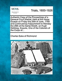 Authentic Copy Of The Proceedings Of A General Court Martial, Held At The Horse Guards On Friday The 26th Of June, 1789. And Continued By Adjournment To Monday The 29th Of The Same Month, On Hugh Debbieg, Esquire, One Of The Colonels Of The Corps Of...