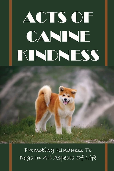 Acts Of Canine Kindness: Promoting Kindness To Dogs In All Aspects Of Life: Force-Free Methods In Dog Training