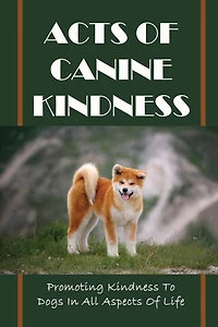 Acts Of Canine Kindness: Promoting Kindness To Dogs In All Aspects Of Life: Force-Free Methods In Dog Training