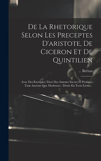 De La Rhetorique Selon Les Preceptes D'aristote, De Ciceron Et De Quintilien: Avec Des Exemples Tirez Des Auteurs Sacrez Et Profanes Tant Anciens Que Modernes: Divisé En Trois Livres...